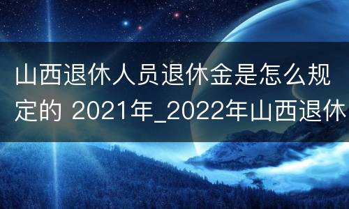 山西退休人员退休金是怎么规定的 2021年_2022年山西退休人员待遇