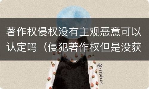 著作权侵权没有主观恶意可以认定吗（侵犯著作权但是没获得利益）