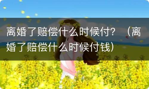 离婚了赔偿什么时候付？（离婚了赔偿什么时候付钱）