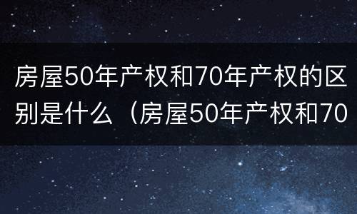 房屋50年产权和70年产权的区别是什么（房屋50年产权和70年产权有什么区别）