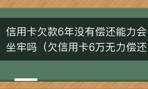 信用卡欠款6年没有偿还能力会坐牢吗（欠信用卡6万无力偿还会被刑拘吗）