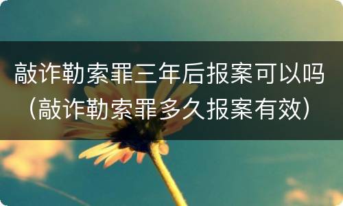 敲诈勒索罪三年后报案可以吗（敲诈勒索罪多久报案有效）