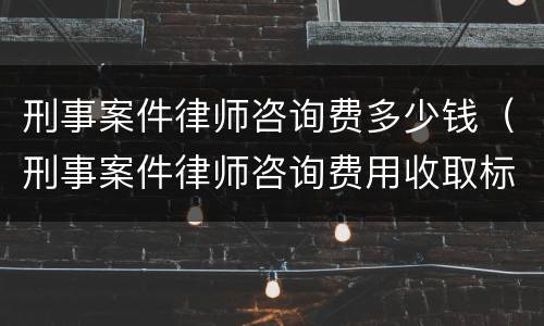 刑事案件律师咨询费多少钱（刑事案件律师咨询费用收取标准）