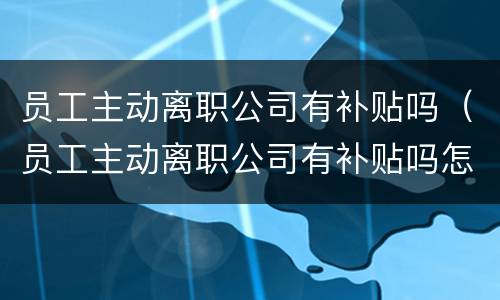 员工主动离职公司有补贴吗（员工主动离职公司有补贴吗怎么办）