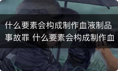 什么要素会构成制作血液制品事故罪 什么要素会构成制作血液制品事故罪名