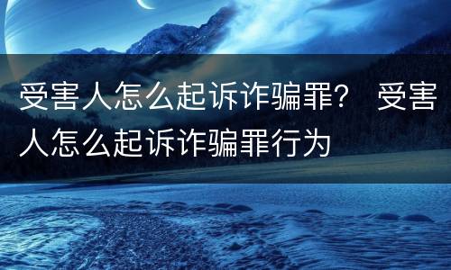 受害人怎么起诉诈骗罪？ 受害人怎么起诉诈骗罪行为