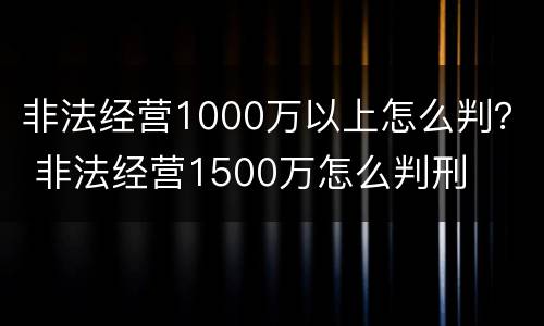 非法经营1000万以上怎么判？ 非法经营1500万怎么判刑