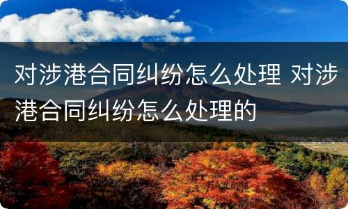 对涉港合同纠纷怎么处理 对涉港合同纠纷怎么处理的