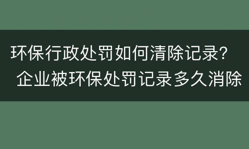 环保行政处罚如何清除记录？ 企业被环保处罚记录多久消除