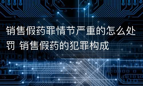 销售假药罪情节严重的怎么处罚 销售假药的犯罪构成