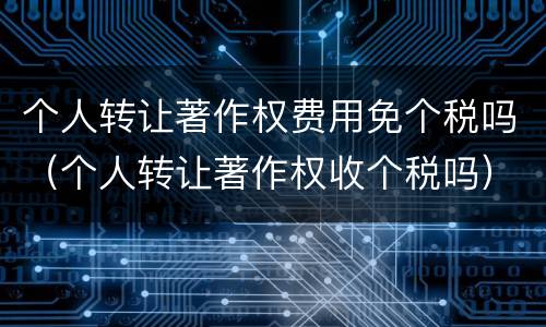 个人转让著作权费用免个税吗（个人转让著作权收个税吗）