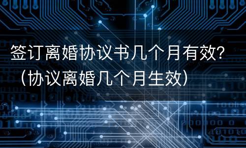签订离婚协议书几个月有效？（协议离婚几个月生效）