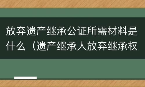放弃遗产继承公证所需材料是什么（遗产继承人放弃继承权公证需要什么资料）