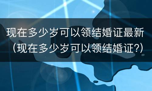 现在多少岁可以领结婚证最新（现在多少岁可以领结婚证?）