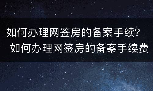 如何办理网签房的备案手续？ 如何办理网签房的备案手续费