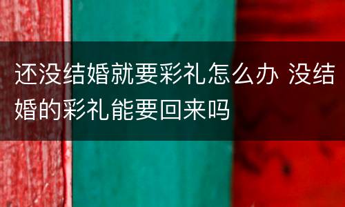 还没结婚就要彩礼怎么办 没结婚的彩礼能要回来吗