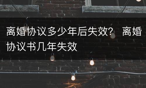 离婚协议多少年后失效？ 离婚协议书几年失效