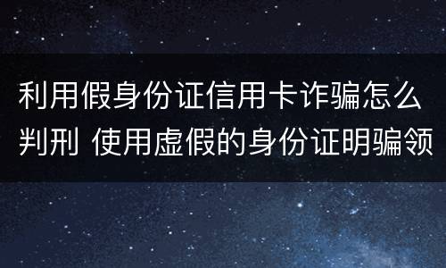 利用假身份证信用卡诈骗怎么判刑 使用虚假的身份证明骗领信用卡是不是行为犯