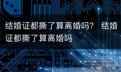 结婚证都撕了算离婚吗？ 结婚证都撕了算离婚吗