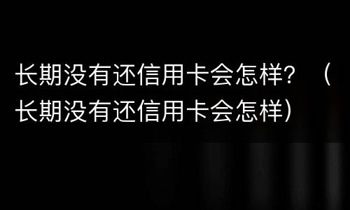 长期没有还信用卡会怎样？（长期没有还信用卡会怎样）