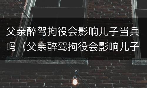 父亲醉驾拘役会影响儿子当兵吗（父亲醉驾拘役会影响儿子当兵吗知乎）