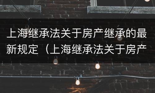 上海继承法关于房产继承的最新规定（上海继承法关于房产继承的最新规定解读）