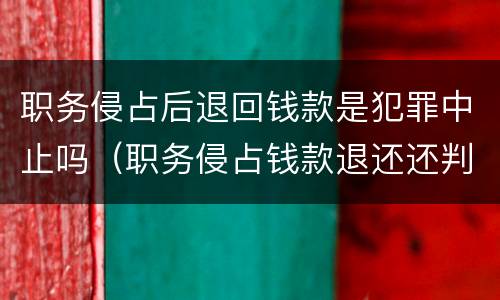职务侵占后退回钱款是犯罪中止吗（职务侵占钱款退还还判刑吗）