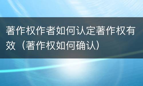 著作权作者如何认定著作权有效（著作权如何确认）