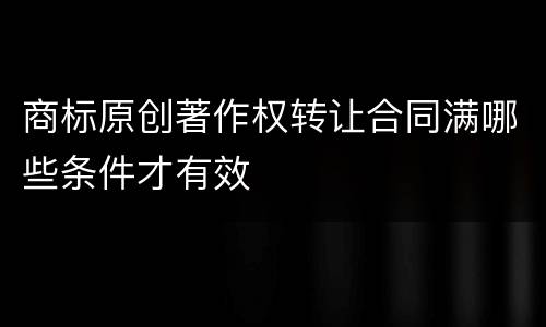 商标原创著作权转让合同满哪些条件才有效
