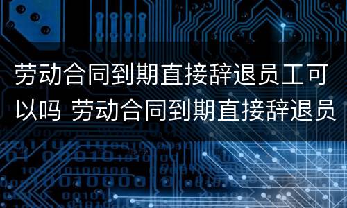 劳动合同到期直接辞退员工可以吗 劳动合同到期直接辞退员工可以吗怎么赔偿