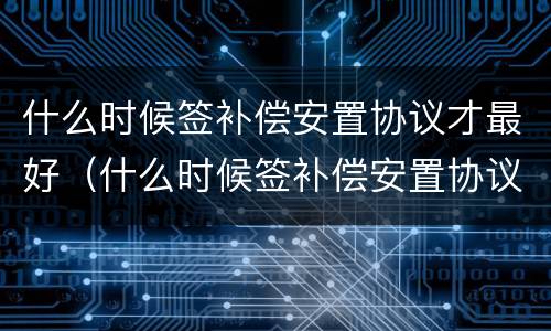 什么时候签补偿安置协议才最好（什么时候签补偿安置协议才最好成功）