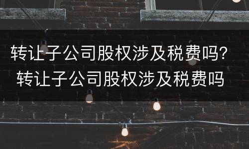 转让子公司股权涉及税费吗？ 转让子公司股权涉及税费吗
