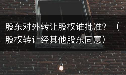 股东对外转让股权谁批准？（股权转让经其他股东同意）