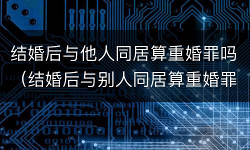 结婚后与他人同居算重婚罪吗（结婚后与别人同居算重婚罪吗）