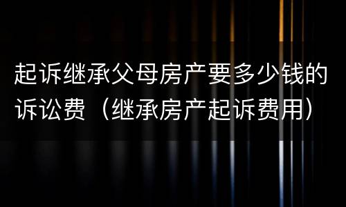 起诉继承父母房产要多少钱的诉讼费（继承房产起诉费用）