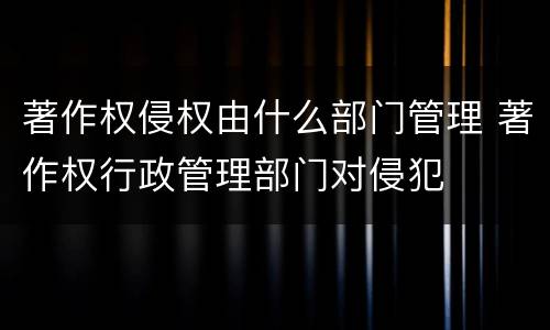 著作权侵权由什么部门管理 著作权行政管理部门对侵犯