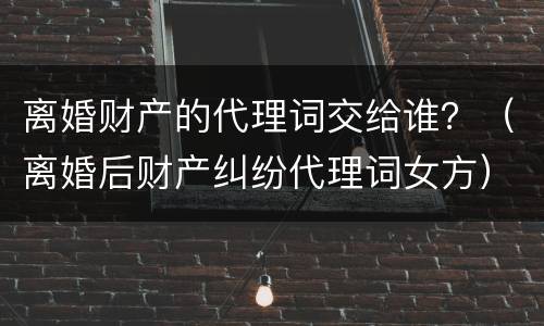 离婚财产的代理词交给谁？（离婚后财产纠纷代理词女方）