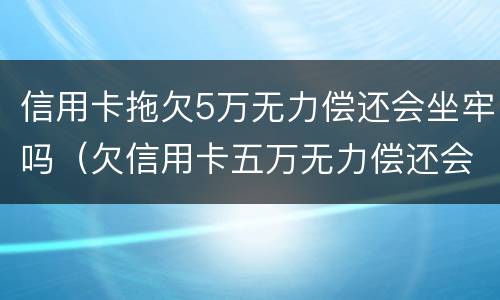 信用卡拖欠5万无力偿还会坐牢吗（欠信用卡五万无力偿还会坐牢吗）