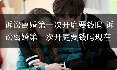 诉讼离婚第一次开庭要钱吗 诉讼离婚第一次开庭要钱吗现在