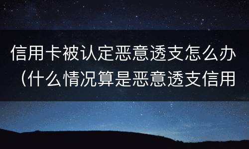 信用卡被认定恶意透支怎么办（什么情况算是恶意透支信用卡）