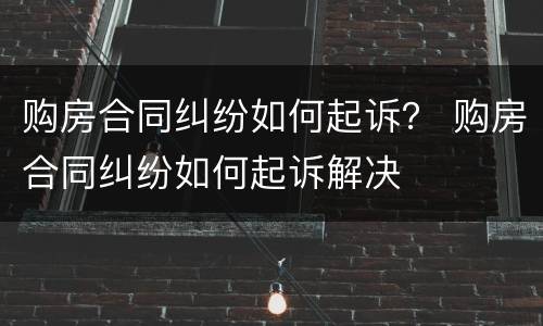 购房合同纠纷如何起诉？ 购房合同纠纷如何起诉解决