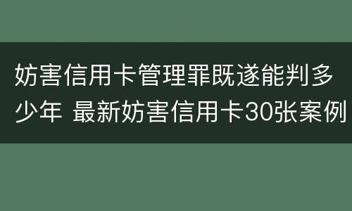 妨害信用卡管理罪既遂能判多少年 最新妨害信用卡30张案例