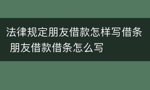 法律规定朋友借款怎样写借条 朋友借款借条怎么写