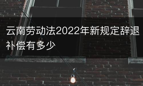 云南劳动法2022年新规定辞退补偿有多少