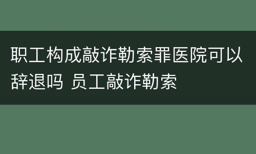 职工构成敲诈勒索罪医院可以辞退吗 员工敲诈勒索