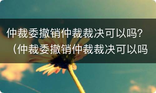 仲裁委撤销仲裁裁决可以吗？（仲裁委撤销仲裁裁决可以吗法院）