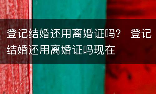 登记结婚还用离婚证吗？ 登记结婚还用离婚证吗现在
