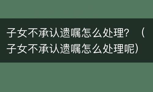 子女不承认遗嘱怎么处理？（子女不承认遗嘱怎么处理呢）