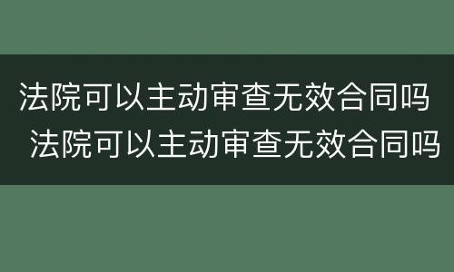 法院可以主动审查无效合同吗 法院可以主动审查无效合同吗知乎
