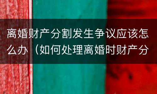 离婚财产分割发生争议应该怎么办（如何处理离婚时财产分割问题）